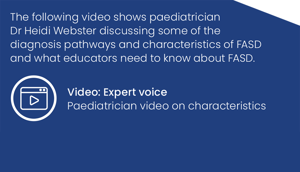 The following video shows paediatrician Dr Heidi Webster discussing some of the diagnosis pathways and characteristics of FASD and what educators need to know about FASD. Video: Expert voice-Paediatrician video on characteristics