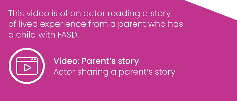 This video is of an actor reading a story of lived experience from a parent who has a child with FASD. Video: Parent’s story: Actor sharing a parent’s story
